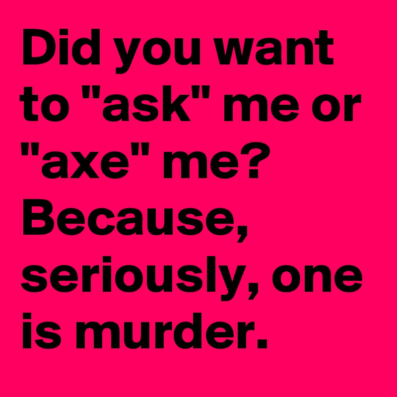 Did you want to "ask" me or "axe" me? 
Because, seriously, one is murder.