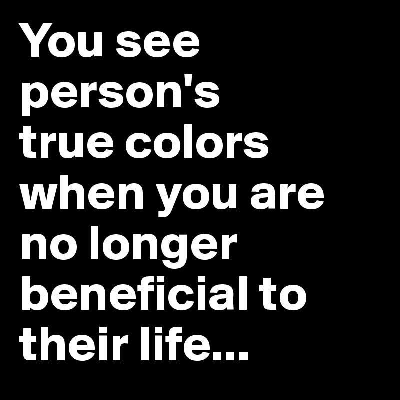 You see  person's 
true colors when you are no longer beneficial to their life...