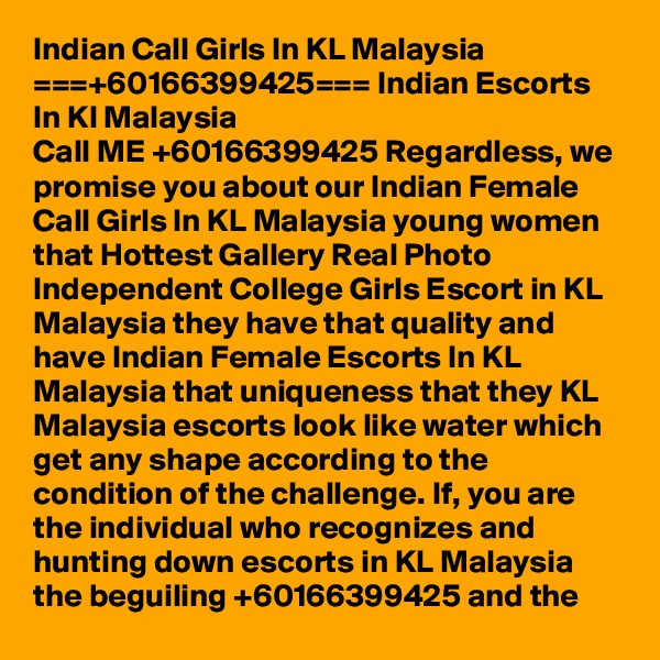 Indian Call Girls In KL Malaysia ===+60166399425=== Indian Escorts In Kl Malaysia
Call ME +60166399425 Regardless, we promise you about our Indian Female Call Girls In KL Malaysia young women that Hottest Gallery Real Photo Independent College Girls Escort in KL Malaysia they have that quality and have Indian Female Escorts In KL Malaysia that uniqueness that they KL Malaysia escorts look like water which get any shape according to the condition of the challenge. If, you are the individual who recognizes and hunting down escorts in KL Malaysia the beguiling +60166399425 and the 