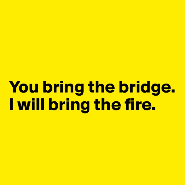 



You bring the bridge. 
I will bring the fire.


