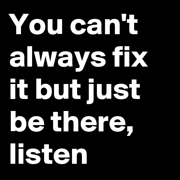 You can't always fix it but just be there, listen
