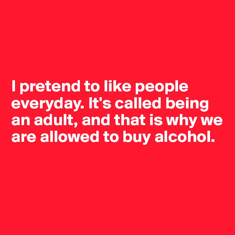 



I pretend to like people everyday. It's called being an adult, and that is why we are allowed to buy alcohol.



