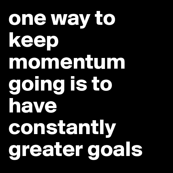 one way to keep momentum going is to have constantly greater goals 