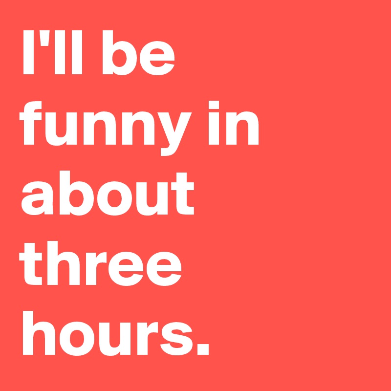 I'll be funny in about three hours.