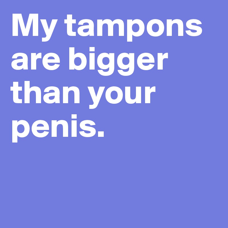 My tampons are bigger than your penis.


