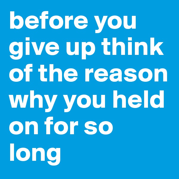 before you give up think of the reason why you held on for so long