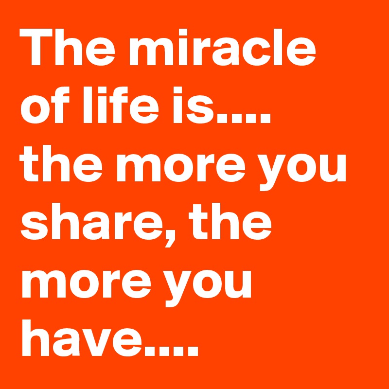 The miracle of life is.... the more you share, the more you have....