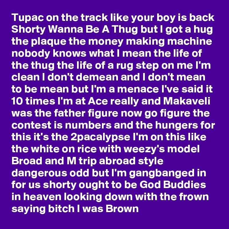 Tupac on the track like your boy is back Shorty Wanna Be A Thug but I got a hug the plaque the money making machine nobody knows what I mean the life of the thug the life of a rug step on me I'm clean I don't demean and I don't mean to be mean but I'm a menace I've said it 10 times I'm at Ace really and Makaveli was the father figure now go figure the contest is numbers and the hungers for this it's the 2pacalypse I'm on this like the white on rice with weezy's model Broad and M trip abroad style dangerous odd but I'm gangbanged in for us shorty ought to be God Buddies in heaven looking down with the frown saying bitch I was Brown