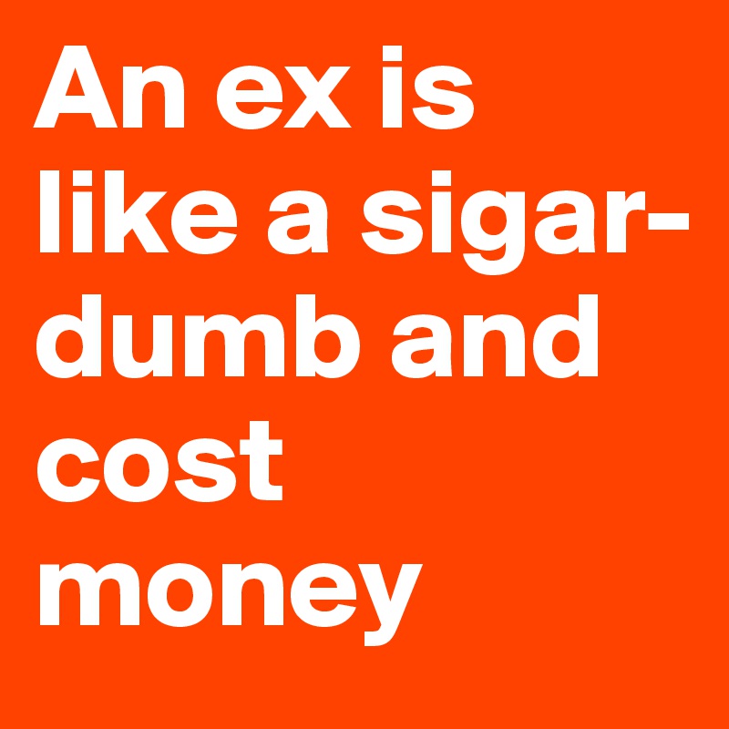 An ex is like a sigar- dumb and cost money