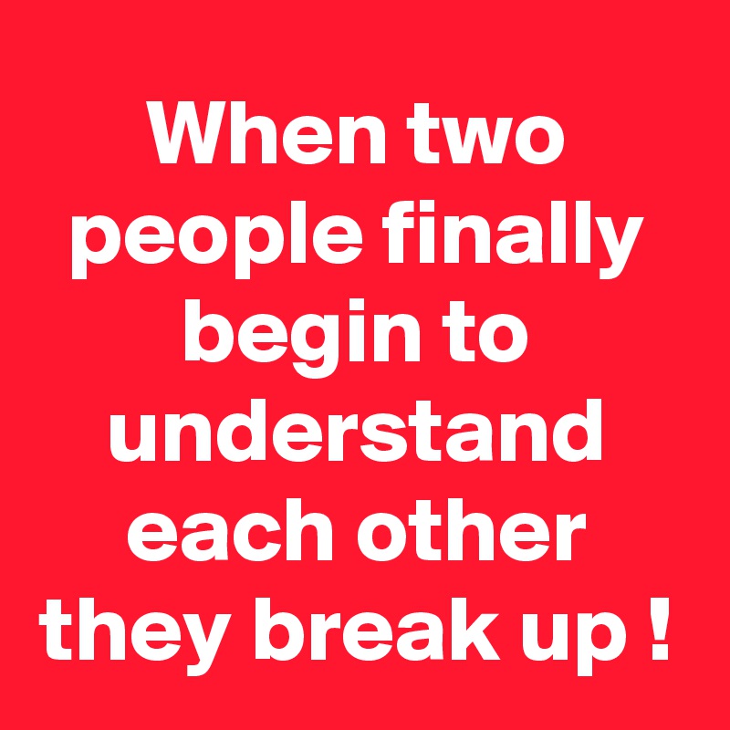 When two people finally begin to understand each other they break up !