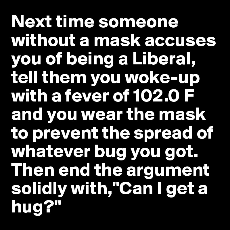 Next time someone without a mask accuses you of being a Liberal, tell them you woke-up with a fever of 102.0 F and you wear the mask to prevent the spread of whatever bug you got. Then end the argument solidly with,"Can I get a hug?"