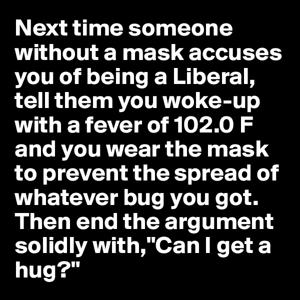 Next time someone without a mask accuses you of being a Liberal, tell them you woke-up with a fever of 102.0 F and you wear the mask to prevent the spread of whatever bug you got. Then end the argument solidly with,"Can I get a hug?"