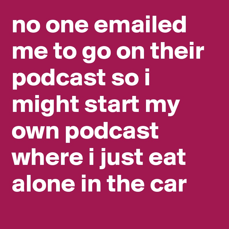 no one emailed me to go on their podcast so i might start my own podcast where i just eat alone in the car