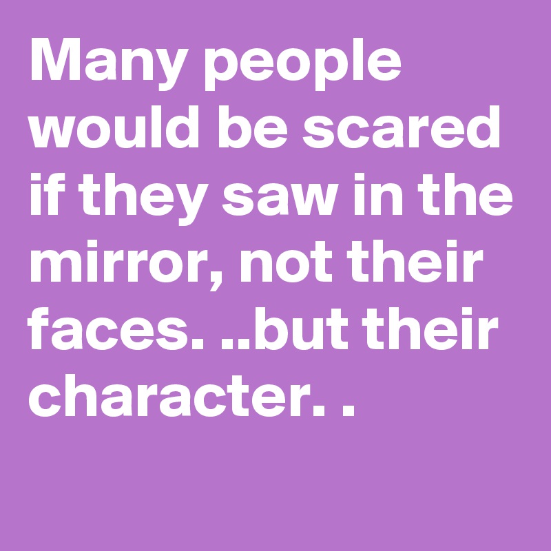 Many people would be scared if they saw in the mirror, not their faces. ..but their character. .
