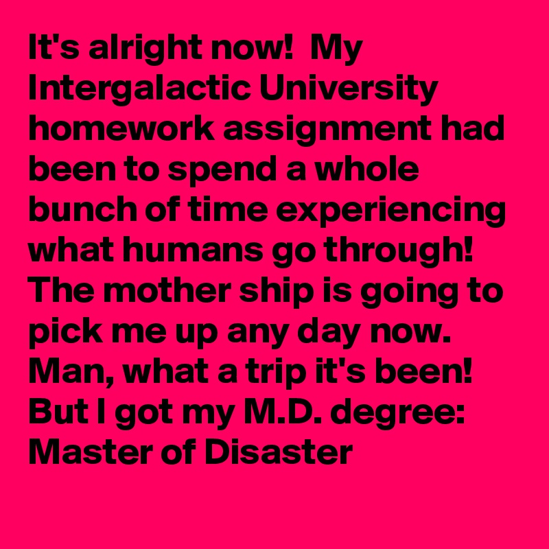 It's alright now!  My        Intergalactic University homework assignment had been to spend a whole bunch of time experiencing what humans go through! The mother ship is going to pick me up any day now. Man, what a trip it's been! But I got my M.D. degree: Master of Disaster