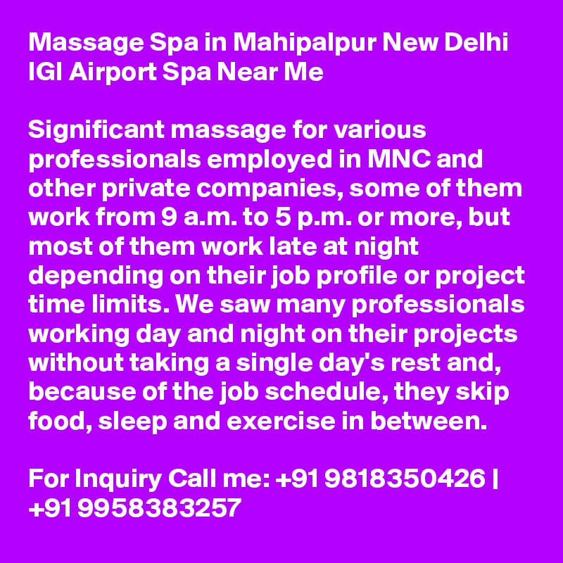 Massage Spa in Mahipalpur New Delhi IGI Airport Spa Near Me

Significant massage for various professionals employed in MNC and other private companies, some of them work from 9 a.m. to 5 p.m. or more, but most of them work late at night depending on their job profile or project time limits. We saw many professionals working day and night on their projects without taking a single day's rest and, because of the job schedule, they skip food, sleep and exercise in between.

For Inquiry Call me: +91 9818350426 | +91 9958383257