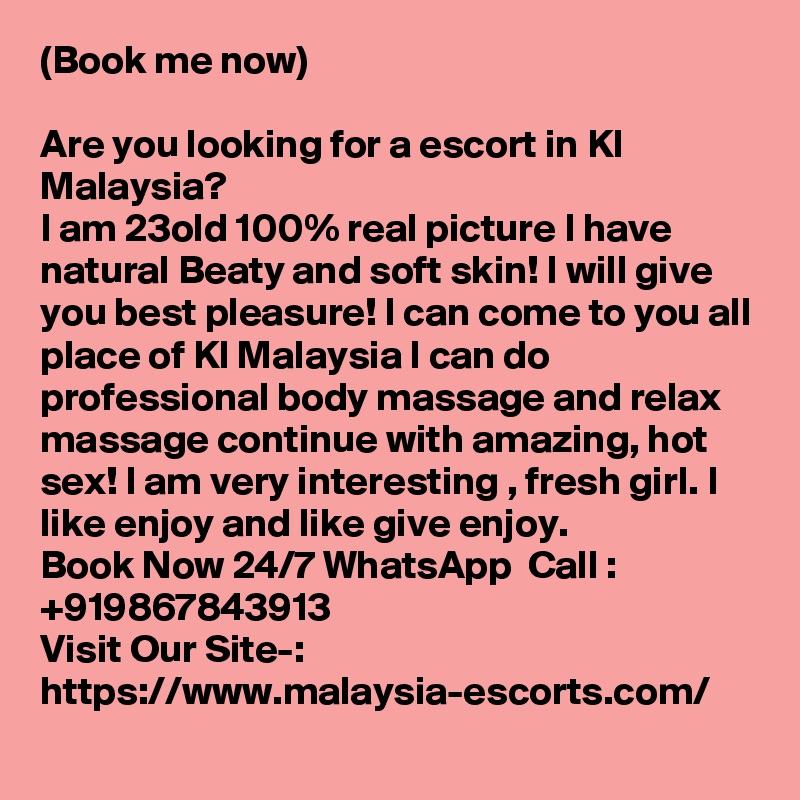 (Book me now)

Are you looking for a escort in Kl Malaysia?
I am 23old 100% real picture I have natural Beaty and soft skin! I will give you best pleasure! I can come to you all place of Kl Malaysia I can do professional body massage and relax massage continue with amazing, hot sex! I am very interesting , fresh girl. I like enjoy and like give enjoy.
Book Now 24/7 WhatsApp  Call : +919867843913
Visit Our Site-: https://www.malaysia-escorts.com/
