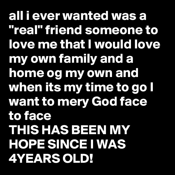 all i ever wanted was a "real" friend someone to love me that I would love 
my own family and a home og my own and when its my time to go I want to mery God face  to face 
THIS HAS BEEN MY HOPE SINCE I WAS 4YEARS OLD! 