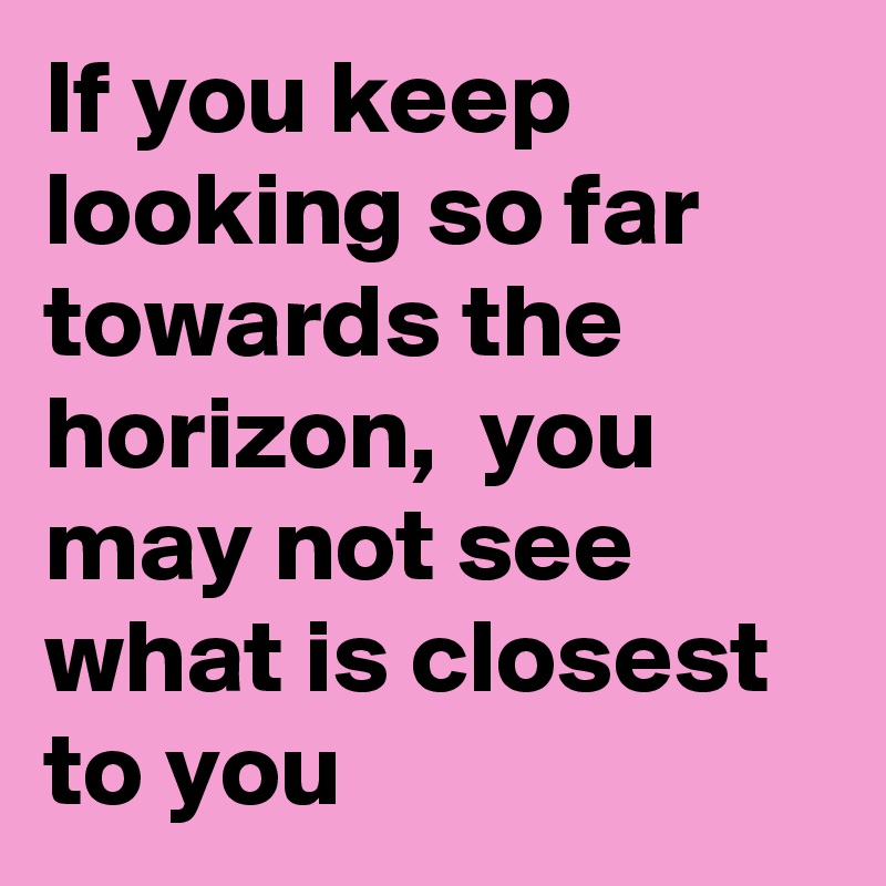 If you keep looking so far towards the horizon,  you may not see what is closest to you