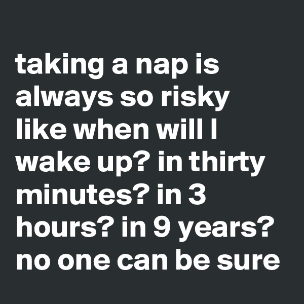 
taking a nap is always so risky like when will I wake up? in thirty minutes? in 3 hours? in 9 years? no one can be sure