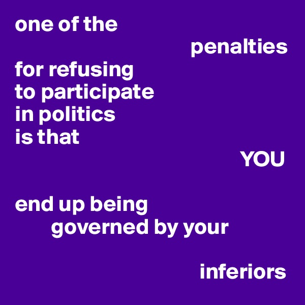 one of the   
                                       penalties   
for refusing 
to participate 
in politics 
is that 
                                                  YOU 

end up being 
        governed by your 

                                         inferiors