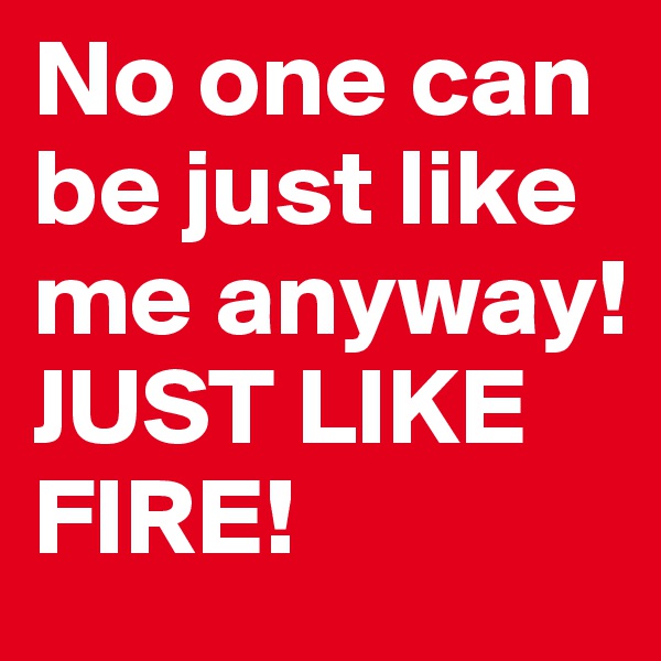No one can be just like me anyway! 
JUST LIKE FIRE!