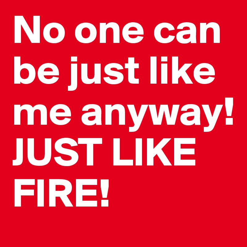 No one can be just like me anyway! 
JUST LIKE FIRE!