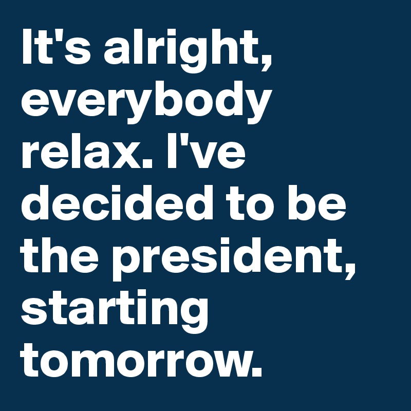 It's alright, everybody relax. I've decided to be the president, starting tomorrow.