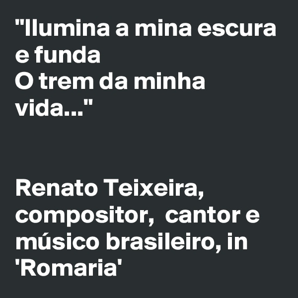"Ilumina a mina escura e funda
O trem da minha vida..." 


Renato Teixeira, 
compositor,  cantor e músico brasileiro, in 'Romaria'