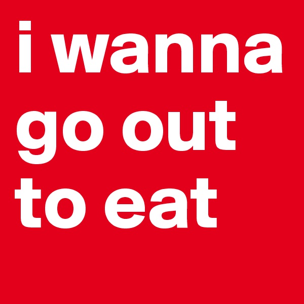 i wanna go out to eat 