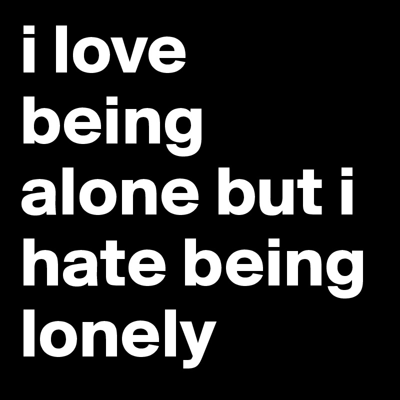 i love being alone but i hate being lonely 