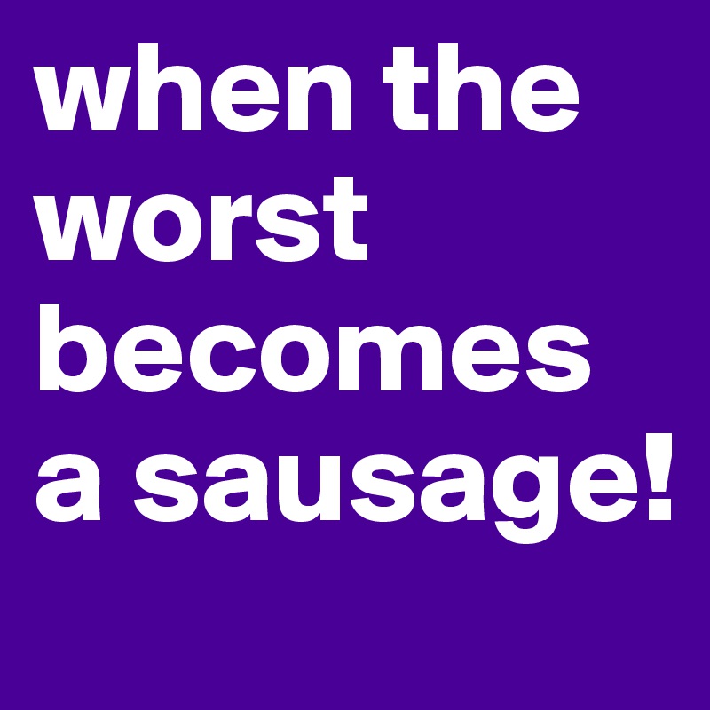 when the worst becomes a sausage!