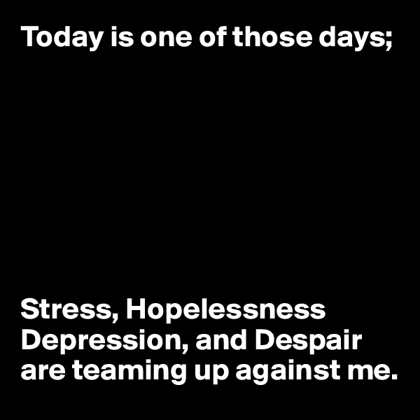 Today is one of those days;








Stress, Hopelessness
Depression, and Despair are teaming up against me.