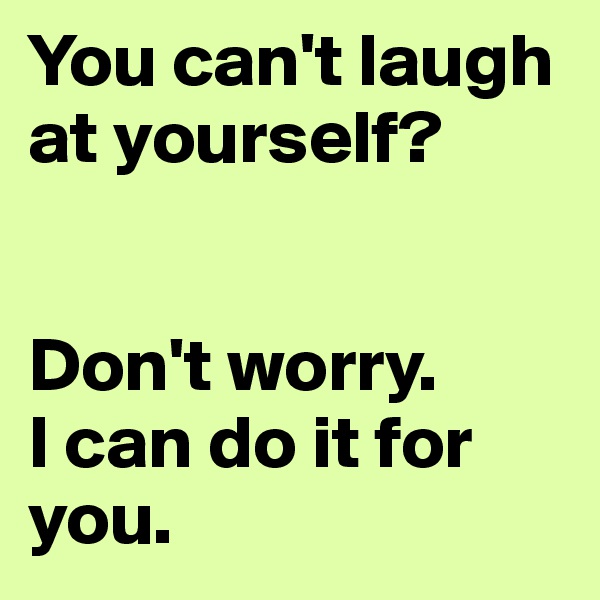 You can't laugh at yourself?


Don't worry. 
I can do it for you.