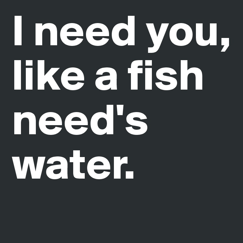 I need you, like a fish need's water.
