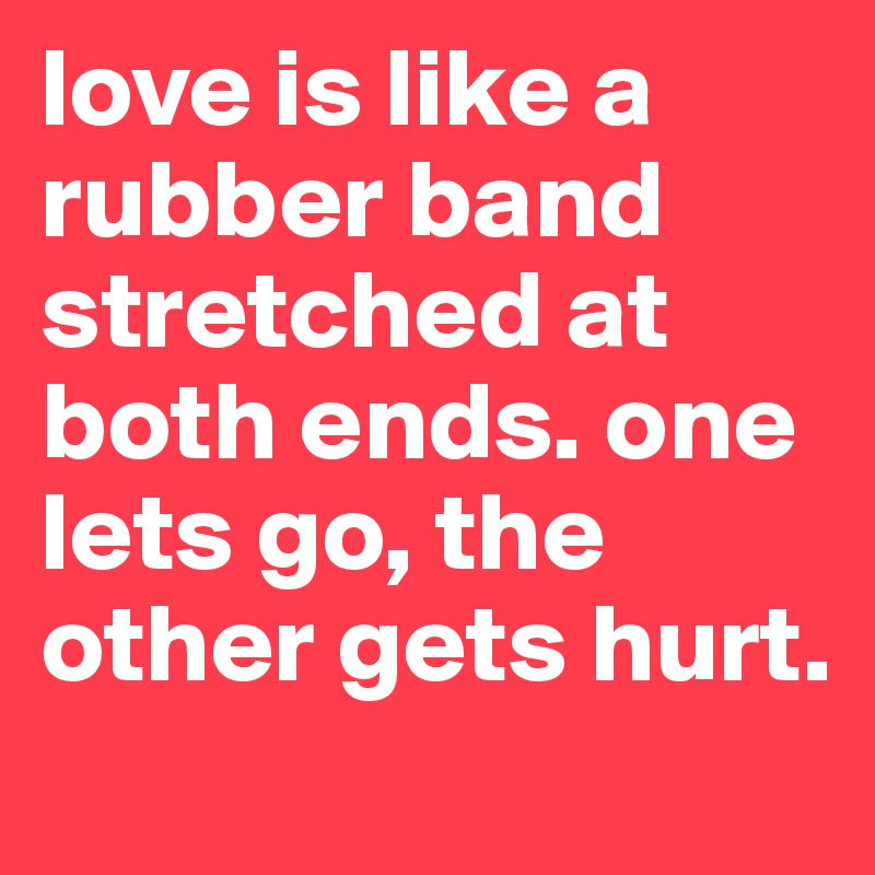 love is like a rubber band stretched at both ends. one lets go, the other gets hurt. 