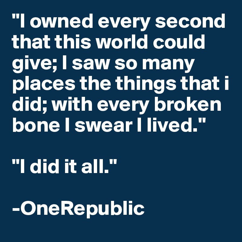 "I owned every second that this world could give; I saw so many places the things that i did; with every broken bone I swear I lived."

"I did it all."

-OneRepublic