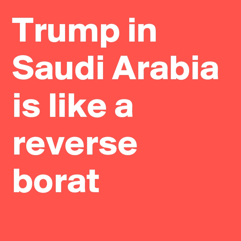 Trump in Saudi Arabia is like a reverse borat