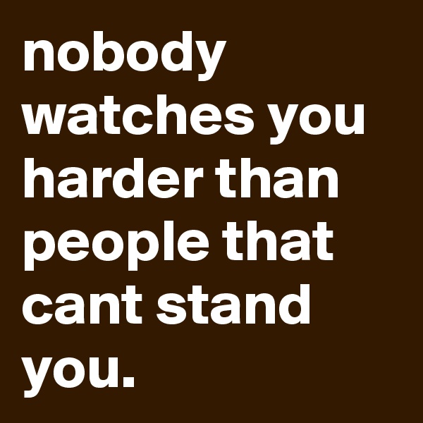 nobody watches you harder than people that cant stand you.