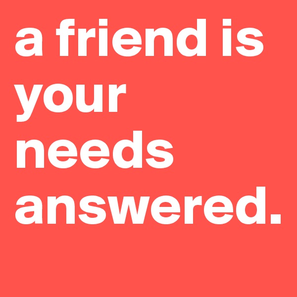 a friend is your needs answered.