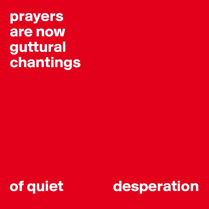 prayers 
are now 
guttural 
chantings 







of quiet                desperation