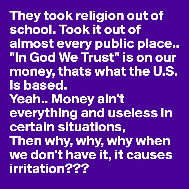They took religion out of school. Took it out of almost every public place..
"In God We Trust" is on our money, thats what the U.S. Is based.
Yeah.. Money ain't everything and useless in certain situations, 
Then why, why, why when we don't have it, it causes irritation???