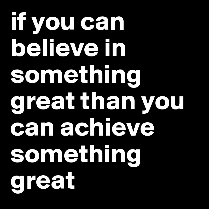 if you can believe in something great than you can achieve something great 