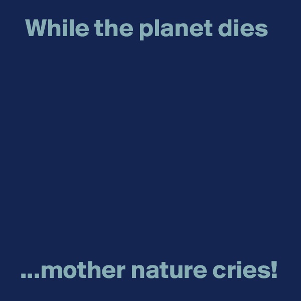   While the planet dies








 ...mother nature cries!