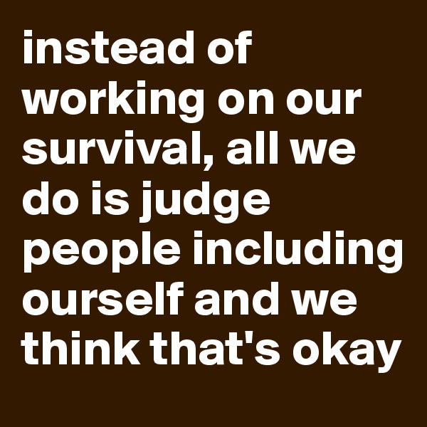 instead of working on our survival, all we do is judge people including ourself and we think that's okay