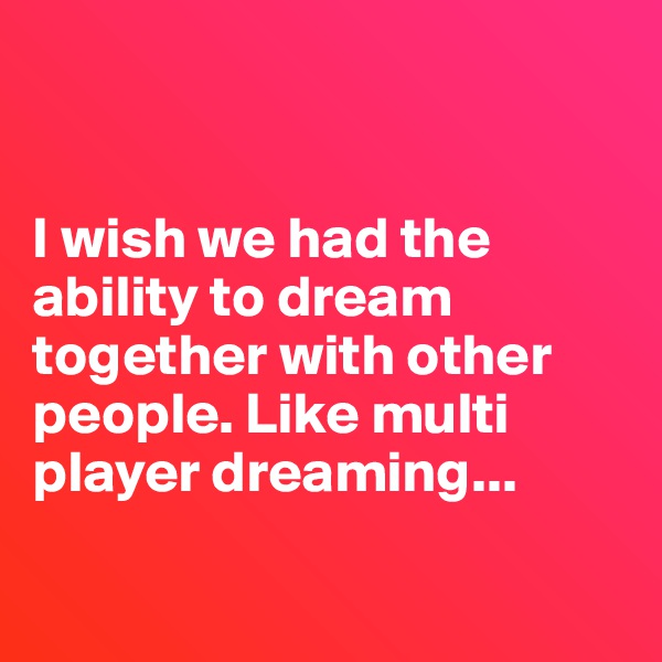 


I wish we had the ability to dream together with other people. Like multi player dreaming...

