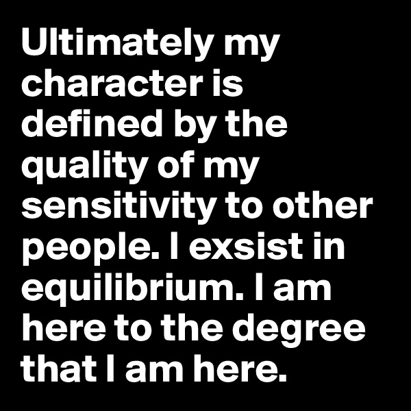 Ultimately my character is defined by the quality of my sensitivity to other people. I exsist in equilibrium. I am here to the degree that I am here.