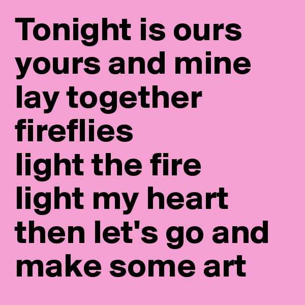 Tonight is ours yours and mine
lay together
fireflies
light the fire 
light my heart
then let's go and make some art 