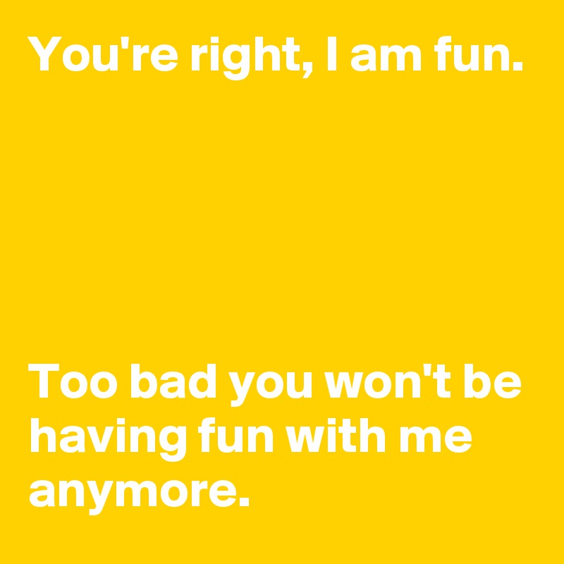 You're right, I am fun.





Too bad you won't be having fun with me anymore.