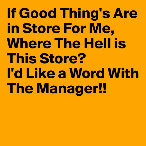 If Good Thing's Are in Store For Me, 
Where The Hell is This Store?
I'd Like a Word With The Manager!!

